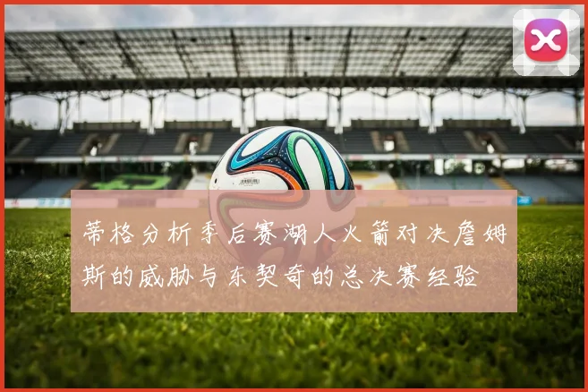 蒂格分析季后赛湖人火箭对决詹姆斯的威胁与东契奇的总决赛经验
