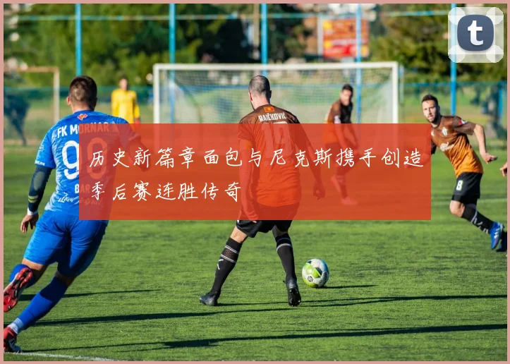 历史新篇章面包与尼克斯携手创造季后赛连胜传奇