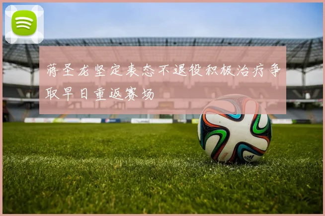 蒋圣龙坚定表态不退役积极治疗争取早日重返赛场