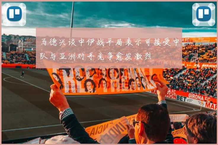马德兴谈中伊战平局表示可接受中队与亚洲对手竞争愈发激烈
