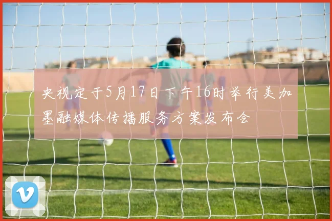 央视定于5月17日下午16时举行美加墨融媒体传播服务方案发布会