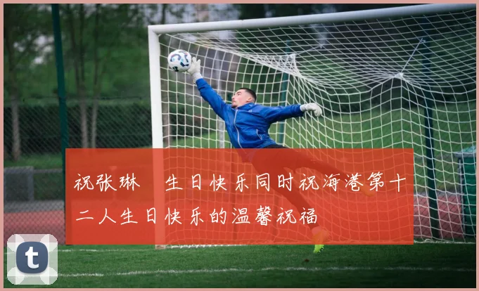 祝张琳芃生日快乐同时祝海港第十二人生日快乐的温馨祝福