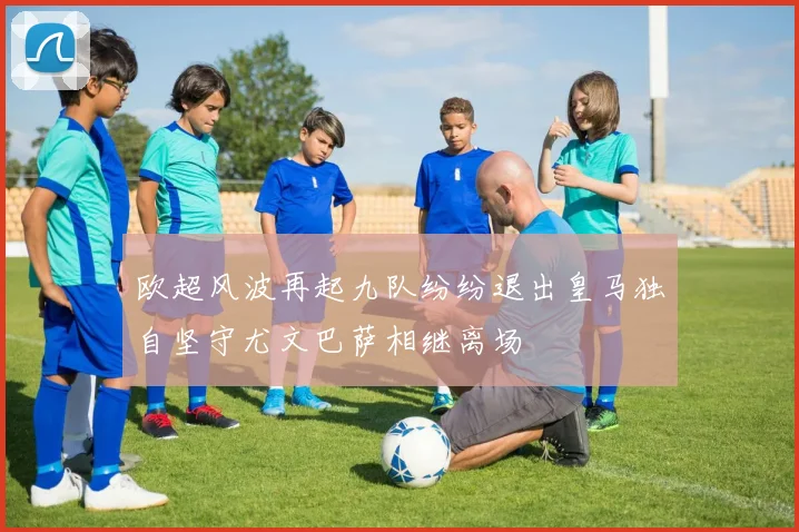 欧超风波再起九队纷纷退出皇马独自坚守尤文巴萨相继离场