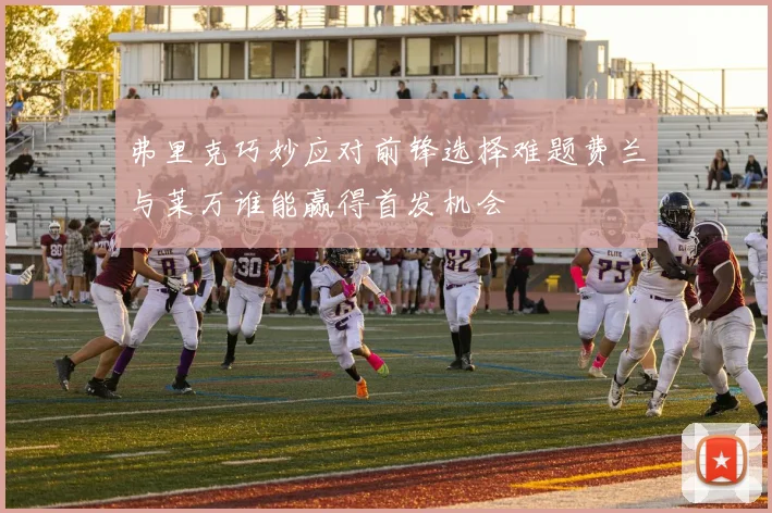 弗里克巧妙应对前锋选择难题费兰与莱万谁能赢得首发机会