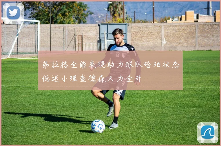 弗拉格全能表现助力球队哈珀状态低迷小理查德森火力全开