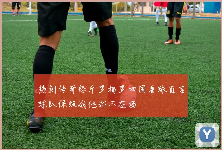 热刺传奇怒斥罗梅罗回国看球直言球队保级战他却不在场