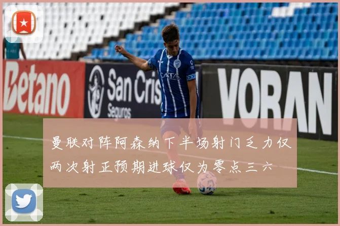 曼联对阵阿森纳下半场射门乏力仅两次射正预期进球仅为零点三六