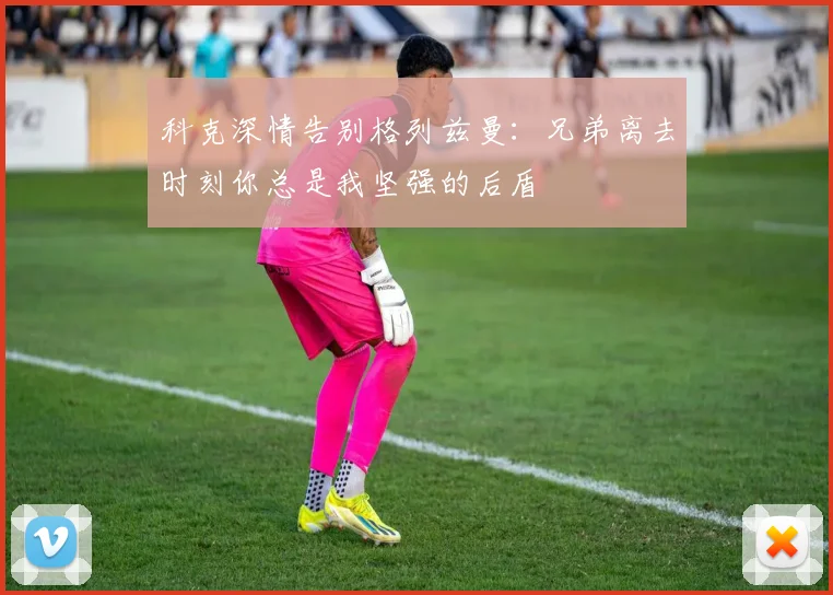 科克深情告别格列兹曼：兄弟离去时刻你总是我坚强的后盾