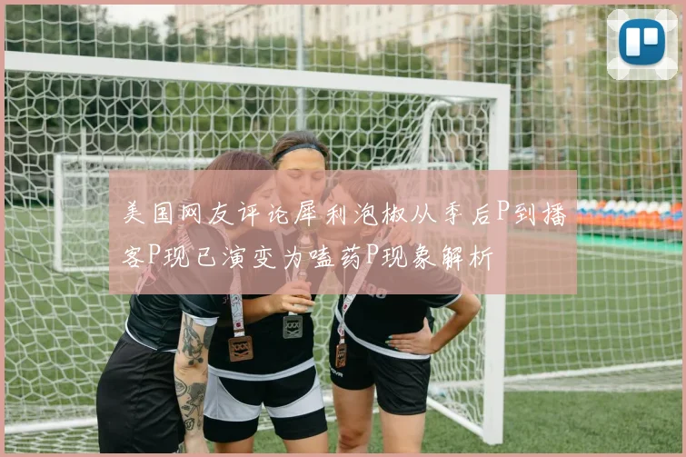 美国网友评论犀利泡椒从季后P到播客P现已演变为嗑药P现象解析
