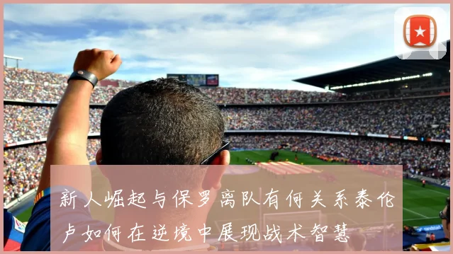 新人崛起与保罗离队有何关系泰伦卢如何在逆境中展现战术智慧