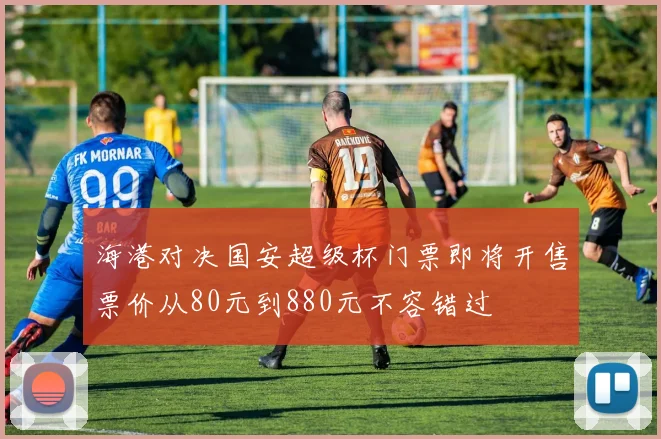 海港对决国安超级杯门票即将开售票价从80元到880元不容错过