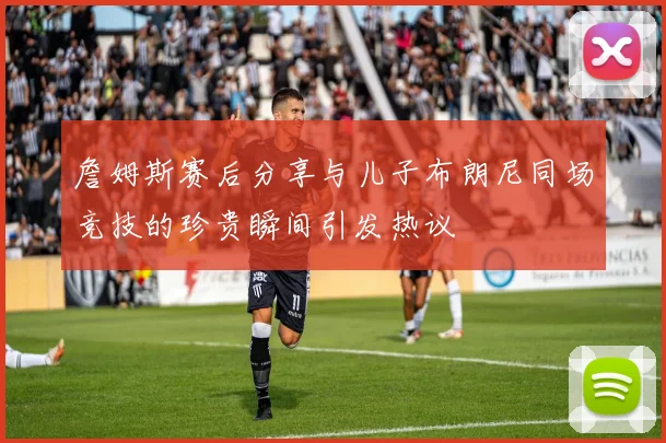詹姆斯赛后分享与儿子布朗尼同场竞技的珍贵瞬间引发热议