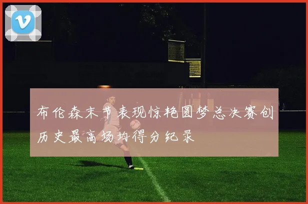 布伦森末节表现惊艳圆梦总决赛创历史最高场均得分纪录