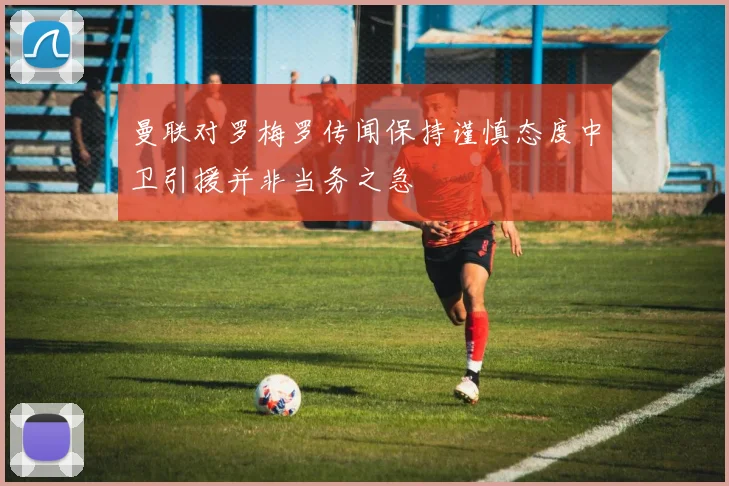 曼联对罗梅罗传闻保持谨慎态度中卫引援并非当务之急