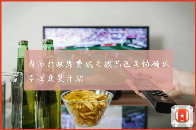 内马尔缺席费城之战巴西足协确认专注康复计划