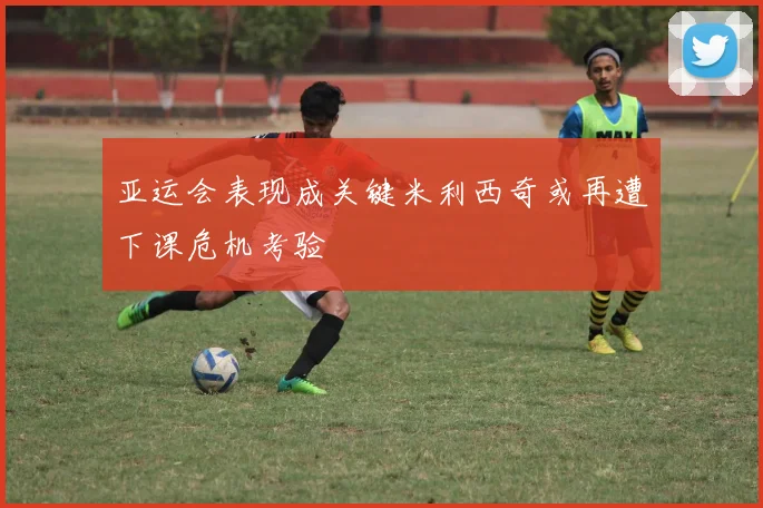 亚运会表现成关键米利西奇或再遭下课危机考验