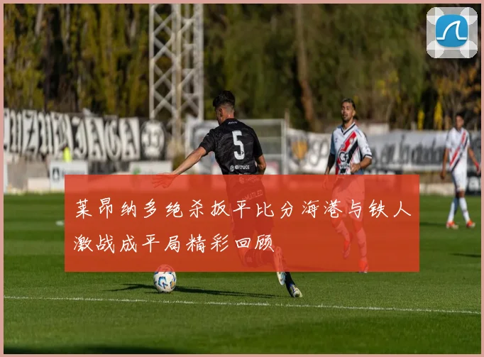 莱昂纳多绝杀扳平比分海港与铁人激战成平局精彩回顾